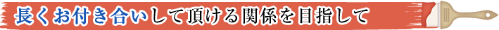 長くお付き合いして頂ける関係を目指して