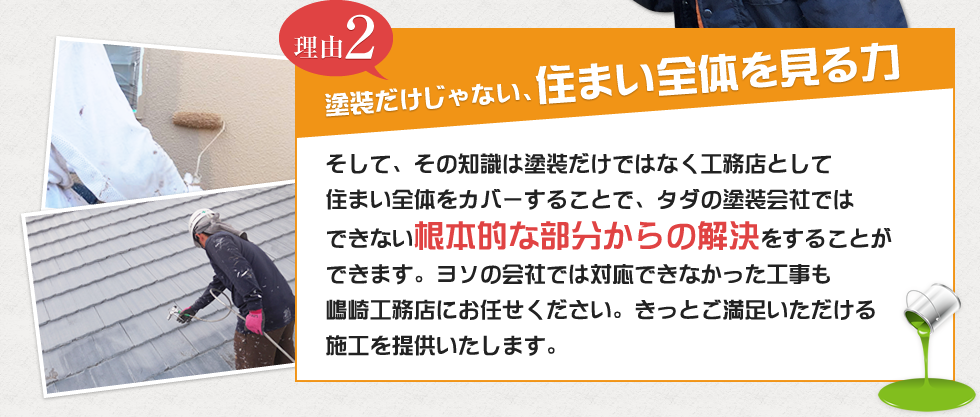 理由2 塗装だけじゃない、住まい全体を見る力 そして、その知識は塗装だけではなく工務店として住まい全体をカバーすることで、タダの塗装会社ではできない根本的な部分からの解決をすることができます。ヨソの会社では対応できなかった工事も嶋崎工務店にお任せください。きっとご満足いただける施工を提供いたします。
