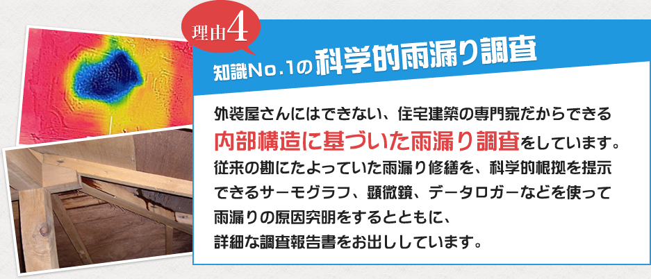 理由4 外装屋さんにはできない、住宅建築の専門家だからできる内部構造に基づいた雨漏り調査をしています。従来の勘にたよっていた雨漏り修繕を、科学的根拠を提示できるサーモグラフ、顕微鏡、データロガーなどを使って雨漏りの原因究明をするとともに、詳細な調査報告書をお出ししています。